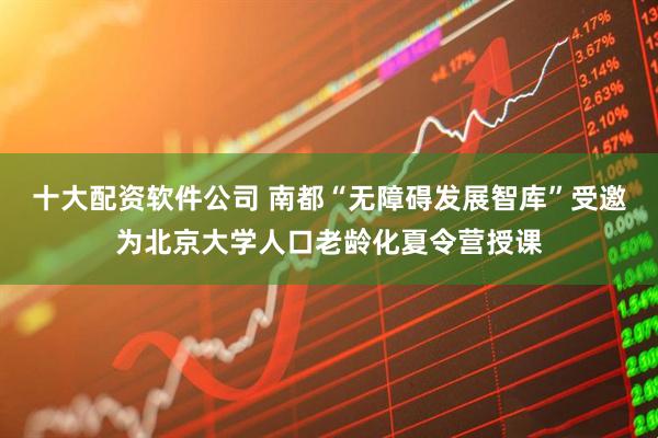 十大配资软件公司 南都“无障碍发展智库”受邀为北京大学人口老龄化夏令营授课