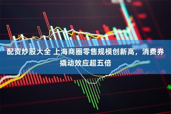 配资炒股大全 上海商圈零售规模创新高，消费券撬动效应超五倍