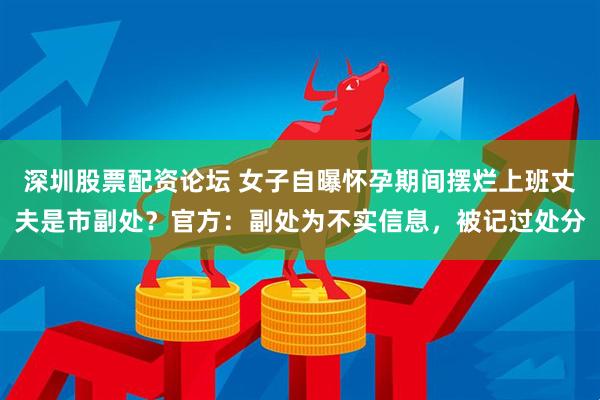 深圳股票配资论坛 女子自曝怀孕期间摆烂上班丈夫是市副处？官方：副处为不实信息，被记过处分
