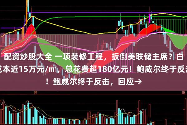 配资炒股大全 一项装修工程，扳倒美联储主席？白宫官员称成本近15万元/㎡，总花费超180亿元！鲍威尔终于反击，回应→