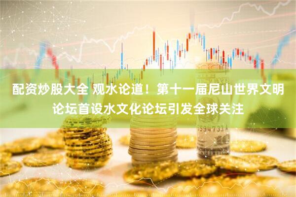 配资炒股大全 观水论道！第十一届尼山世界文明论坛首设水文化论坛引发全球关注