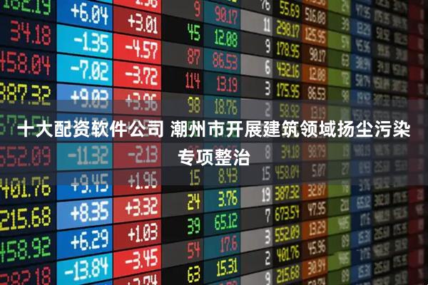 十大配资软件公司 潮州市开展建筑领域扬尘污染专项整治
