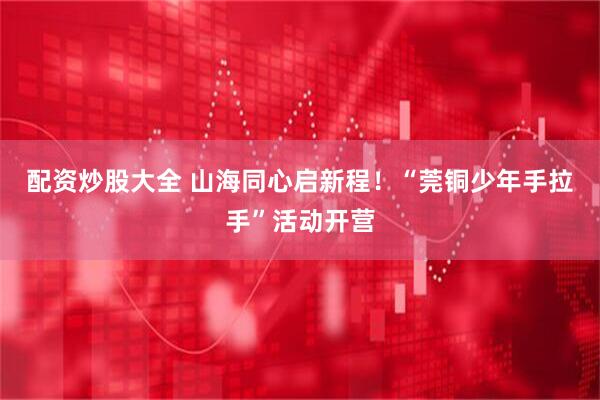 配资炒股大全 山海同心启新程！“莞铜少年手拉手”活动开营