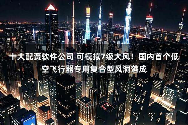 十大配资软件公司 可模拟7级大风！国内首个低空飞行器专用复合型风洞落成