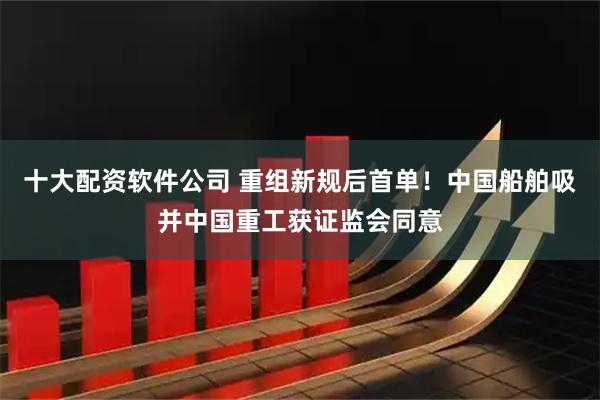 十大配资软件公司 重组新规后首单！中国船舶吸并中国重工获证监会同意