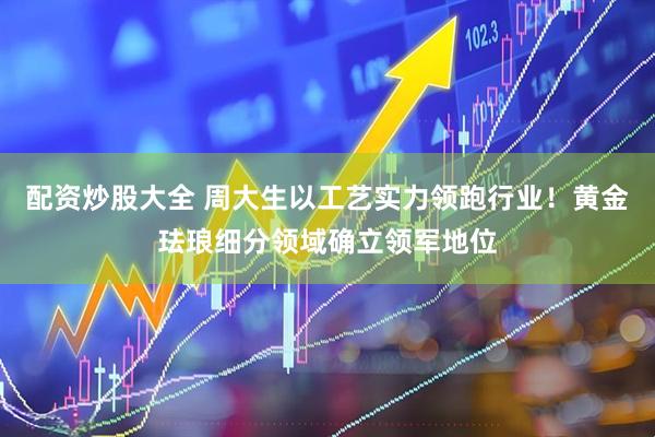 配资炒股大全 周大生以工艺实力领跑行业！黄金珐琅细分领域确立领军地位