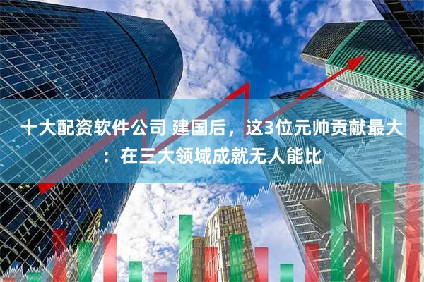 十大配资软件公司 建国后，这3位元帅贡献最大：在三大领域成就无人能比