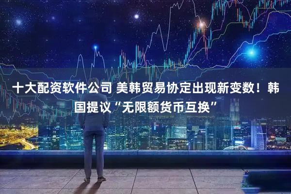 十大配资软件公司 美韩贸易协定出现新变数！韩国提议“无限额货币互换”