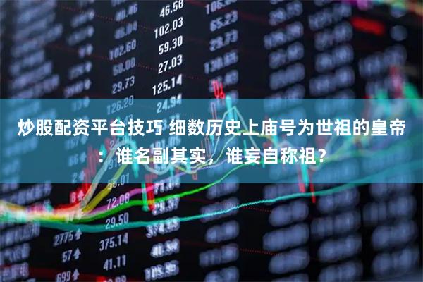 炒股配资平台技巧 细数历史上庙号为世祖的皇帝：谁名副其实，谁妄自称祖？