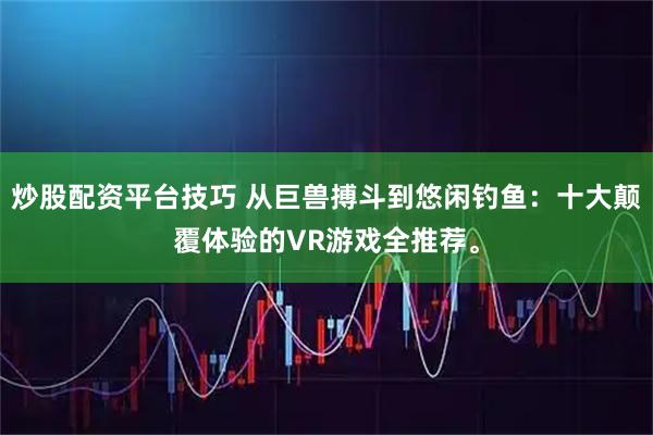 炒股配资平台技巧 从巨兽搏斗到悠闲钓鱼：十大颠覆体验的VR游戏全推荐。