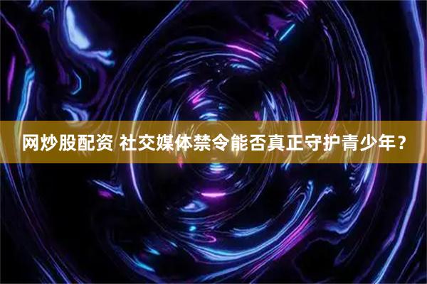 网炒股配资 社交媒体禁令能否真正守护青少年？